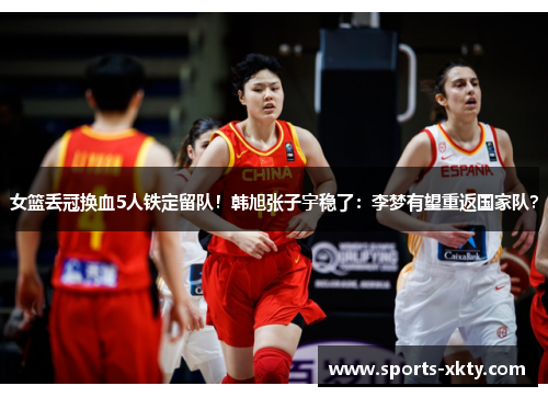 女篮丢冠换血5人铁定留队！韩旭张子宇稳了：李梦有望重返国家队？