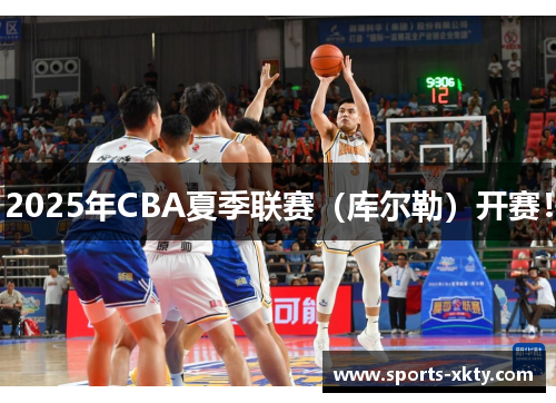 2025年CBA夏季联赛（库尔勒）开赛！